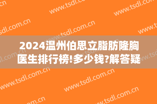 2024温州伯思立脂肪隆胸医生排行榜!多少钱?解答疑惑~(温州伯思立医院整形)