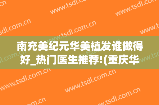 南充美纪元华美植发谁做得好_热门医生推荐!(重庆华美植发多少钱)