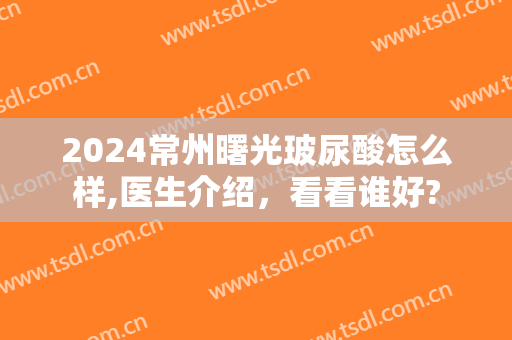 2024常州曙光玻尿酸怎么样,医生介绍，看看谁好?