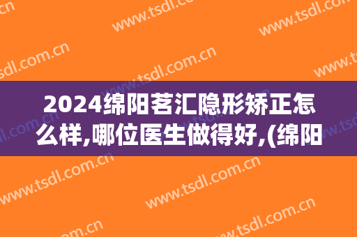 2024绵阳茗汇隐形矫正怎么样,哪位医生做得好,(绵阳茗汇美容整形医院)