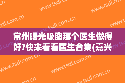 常州曙光吸脂那个医生做得好?快来看看医生合集(嘉兴抽脂多少钱曙光好不好呢)