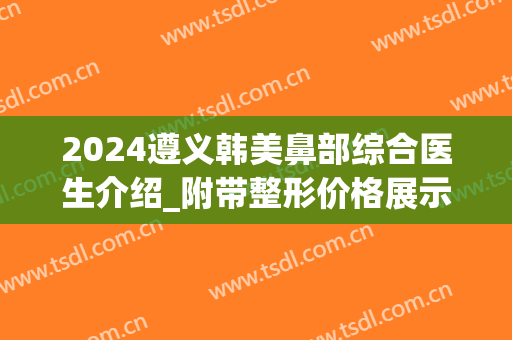 2024遵义韩美鼻部综合医生介绍_附带整形价格展示!(遵义鼻子整容)
