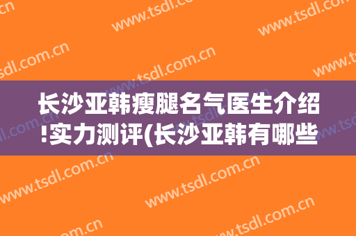 长沙亚韩瘦腿名气医生介绍!实力测评(长沙亚韩有哪些医生)