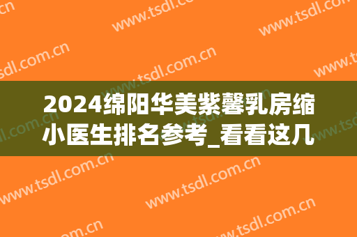 2024绵阳华美紫馨乳房缩小医生排名参考_看看这几位
