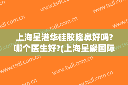 上海星港华硅胶隆鼻好吗?哪个医生好?(上海星璨国际谁做鼻子比较好)