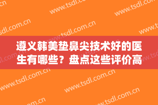 遵义韩美垫鼻尖技术好的医生有哪些？盘点这些评价高(遵义鼻翼整容价格)