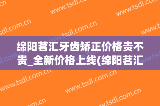 绵阳茗汇牙齿矫正价格贵不贵_全新价格上线(绵阳茗汇整形医院正规吗)
