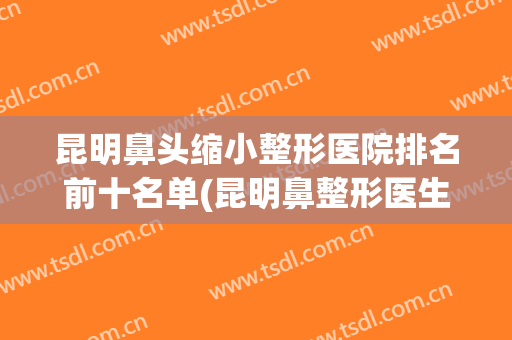 昆明鼻头缩小整形医院排名前十名单(昆明鼻整形医生)