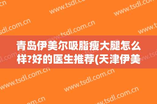 青岛伊美尔吸脂瘦大腿怎么样?好的医生推荐(天津伊美尔吸脂)