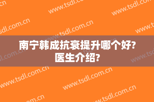 南宁韩成抗衰提升哪个好?医生介绍?