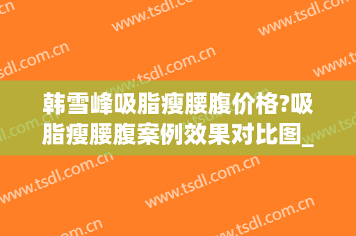 韩雪峰吸脂瘦腰腹价格?吸脂瘦腰腹案例效果对比图_中国医学科学院整形外科医院