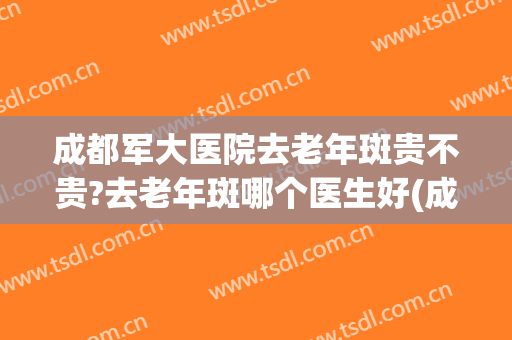 成都军大医院去老年斑贵不贵?去老年斑哪个医生好(成都哪里治疗老年斑最好的医院)
