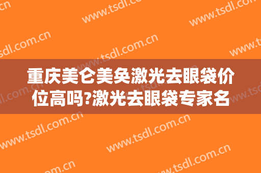 重庆美仑美奂激光去眼袋价位高吗?激光去眼袋专家名单(激光去眼袋价钱)