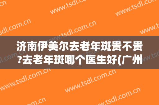 济南伊美尔去老年斑贵不贵?去老年斑哪个医生好(广州伊尔美祛斑可靠吗)