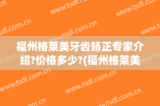 福州格莱美牙齿矫正专家介绍?价格多少?(福州格莱美牙齿矫正专家介绍?价格多少元)