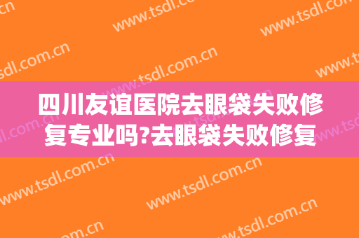 四川友谊医院去眼袋失败修复专业吗?去眼袋失败修复医生名单(四川省医院美容科去眼袋咋样)