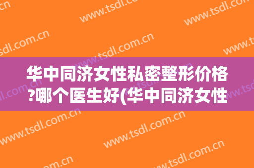华中同济女性私密整形价格?哪个医生好(华中同济女性私密整形价格?哪个医生好啊)