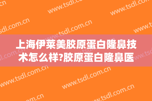 上海伊莱美胶原蛋白隆鼻技术怎么样?胶原蛋白隆鼻医生有谁(伊莱美鼻部整形)