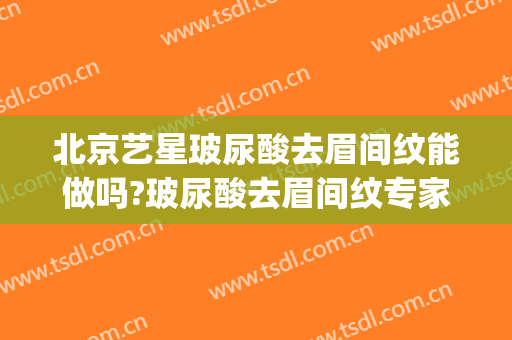 北京艺星玻尿酸去眉间纹能做吗?玻尿酸去眉间纹专家有谁(玻尿酸去眉间纹能管多久)