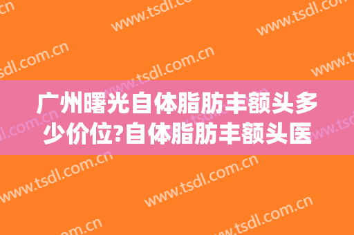 广州曙光自体脂肪丰额头多少价位?自体脂肪丰额头医生哪个好(自体脂肪丰面颊多少钱)