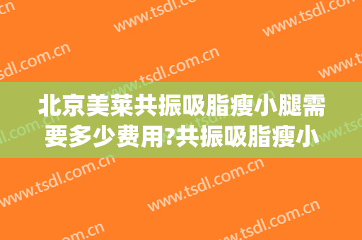 北京美莱共振吸脂瘦小腿需要多少费用?共振吸脂瘦小腿医生有谁(大腿吸脂费用)
