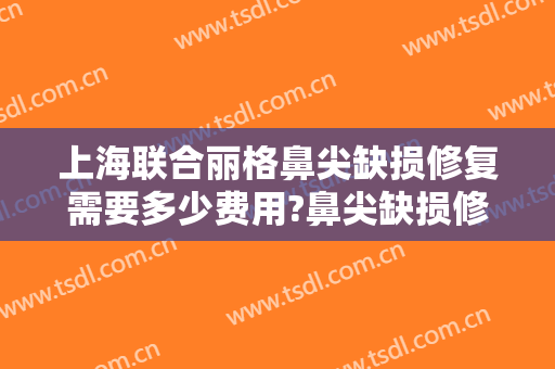 上海联合丽格鼻尖缺损修复需要多少费用?鼻尖缺损修复哪个医生好