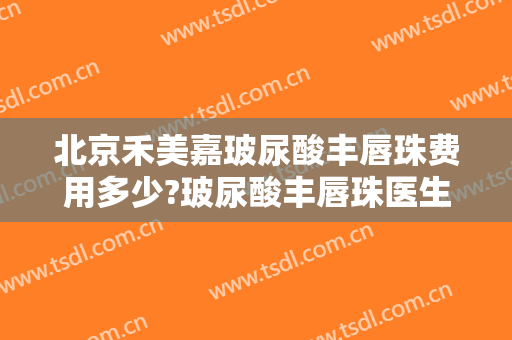 北京禾美嘉玻尿酸丰唇珠费用多少?玻尿酸丰唇珠医生有谁