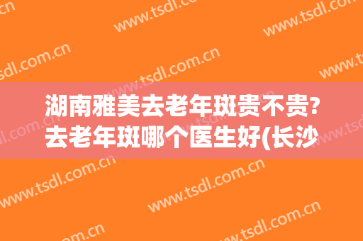 湖南雅美去老年斑贵不贵?去老年斑哪个医生好(长沙湘雅祛斑怎么样)