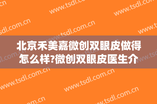 北京禾美嘉微创双眼皮做得怎么样?微创双眼皮医生介绍(嘉禾整容医院怎么样)
