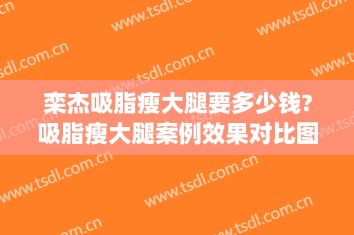 栾杰吸脂瘦大腿要多少钱?吸脂瘦大腿案例效果对比图_中国医学科学院整形外科医院