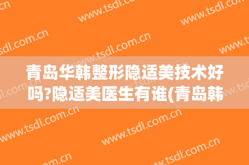 青岛华韩整形隐适美技术好吗?隐适美医生有谁(青岛韩美整形美容医院)