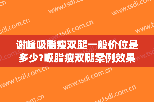 谢峰吸脂瘦双腿一般价位是多少?吸脂瘦双腿案例效果对比图_上海交通大学医学院附属第九人民医院