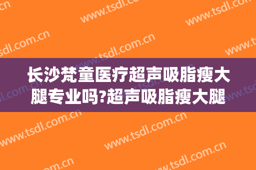 长沙梵童医疗超声吸脂瘦大腿专业吗?超声吸脂瘦大腿医生名单(长沙梵童医疗美容门诊部专家)