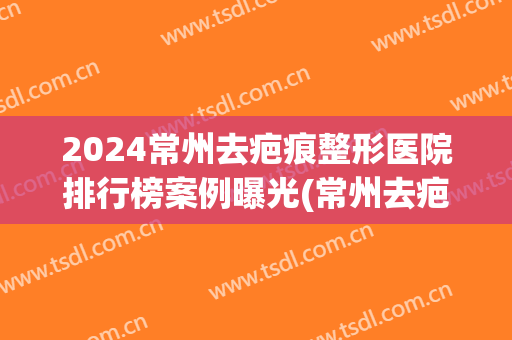 2024常州去疤痕整形医院排行榜案例曝光(常州去疤痕医院比较好)