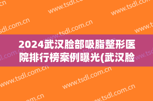 2024武汉脸部吸脂整形医院排行榜案例曝光(武汉脸部吸脂哪里好)