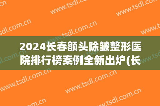 2024长春额头除皱整形医院排行榜案例全新出炉(长春整形除皱效果好吗)