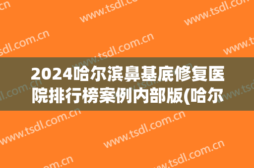2024哈尔滨鼻基底修复医院排行榜案例内部版(哈尔滨哪个医院做鼻综合好)