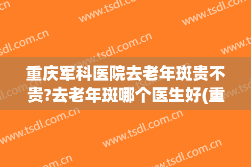 重庆军科医院去老年斑贵不贵?去老年斑哪个医生好(重庆什么医院祛斑好)