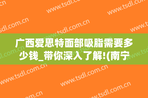 广西爱思特面部吸脂需要多少钱_带你深入了解!(南宁爱思特抽脂怎么样)