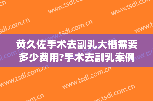 黄久佐手术去副乳大楷需要多少费用?手术去副乳案例效果对比图_中国医学科学院北京协和医院