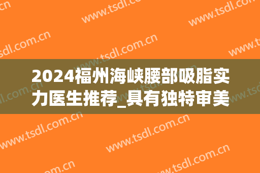 2024福州海峡腰部吸脂实力医生推荐_具有独特审美