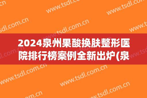2024泉州果酸换肤整形医院排行榜案例全新出炉(泉州比较有名的整形医院)