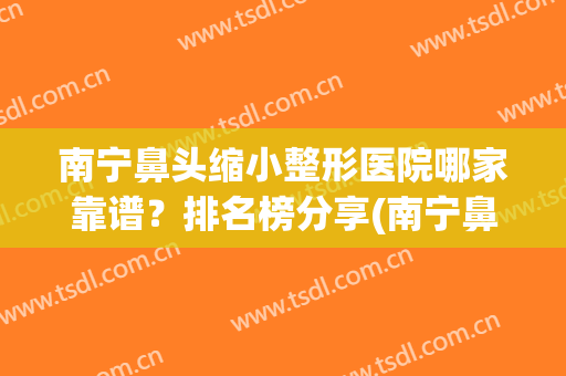 南宁鼻头缩小整形医院哪家靠谱？排名榜分享(南宁鼻翼缩小整东方好不好呢)