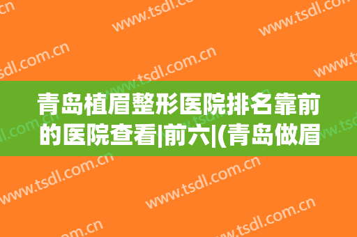 青岛植眉整形医院排名靠前的医院查看|前六|(青岛做眉毛哪里医院好)