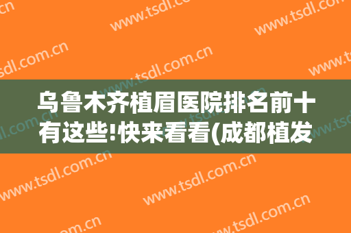 乌鲁木齐植眉医院排名前十有这些!快来看看(成都植发医院哪家好)