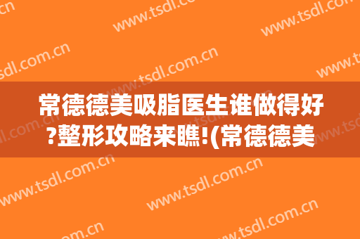 常德德美吸脂医生谁做得好?整形攻略来瞧!(常德德美整形医院医生怎么样)