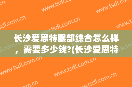 长沙爱思特眼部综合怎么样，需要多少钱?(长沙爱思特做眼睛哪个医生好)