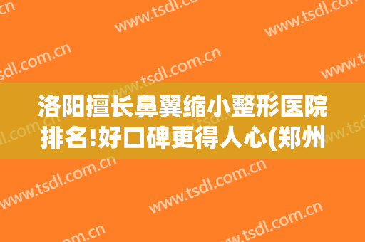 洛阳擅长鼻翼缩小整形医院排名!好口碑更得人心(郑州鼻翼缩小)