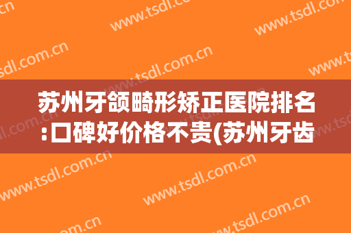 苏州牙颌畸形矫正医院排名:口碑好价格不贵(苏州牙齿矫正医院推荐)