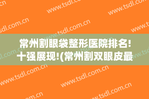 常州割眼袋整形医院排名!十强展现!(常州割双眼皮最好的医生)